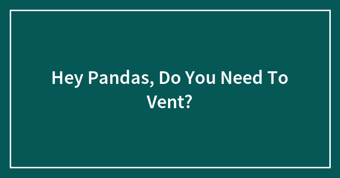 Hey Pandas, Do You Need To Vent? (Closed)