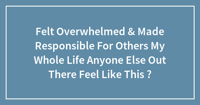 Felt Overwhelmed & Made Responsible For Others My Whole Life Anyone Else Out There Feel Like This ?