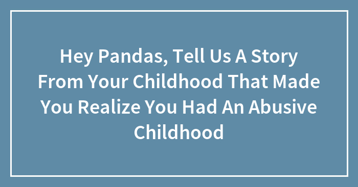 Hey Pandas, Tell Us A Story From Your Childhood That Made You Realize You Had An Abusive Childhood (Closed)