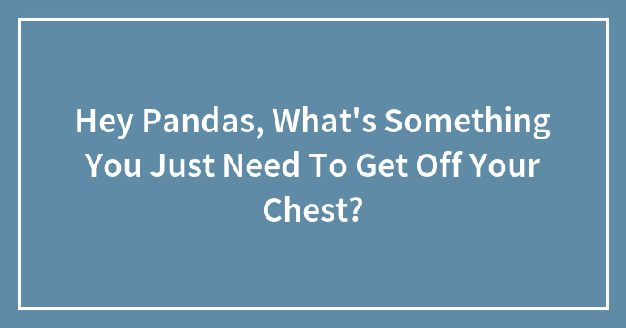 Hey Pandas, What’s Something You Just Need To Get Off Your Chest? (Closed)