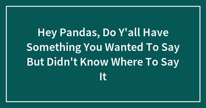 Hey Pandas, Do Y’all Have Something You Wanted To Say But Didn’t Know Where To Say It