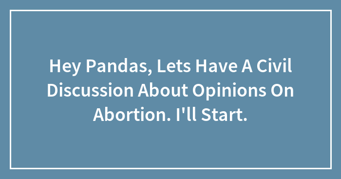 Hey Pandas, Lets Have A Civil Discussion About Opinions On Abortion. I’ll Start.