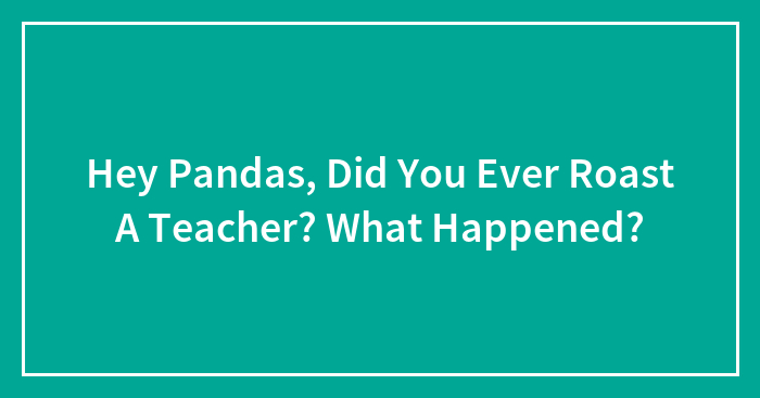Hey Pandas, Did You Ever Roast A Teacher? What Happened?