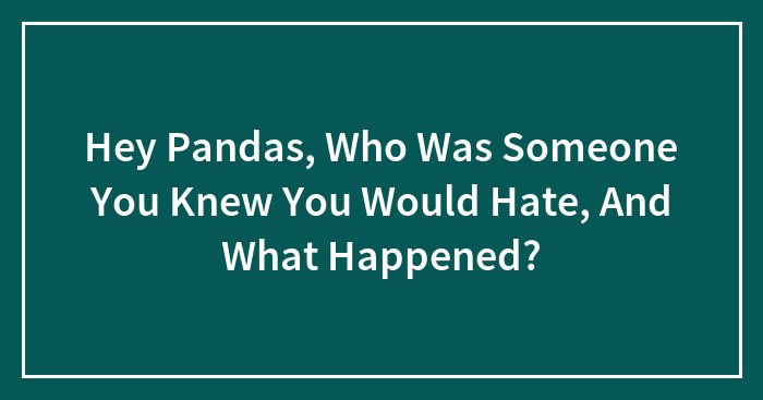 Hey Pandas, Who Was Someone You Knew You Would Hate, And What Happened? (Closed)