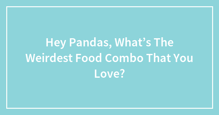 Hey Pandas, What’s The Weirdest Food Combo That You Love? (Closed)