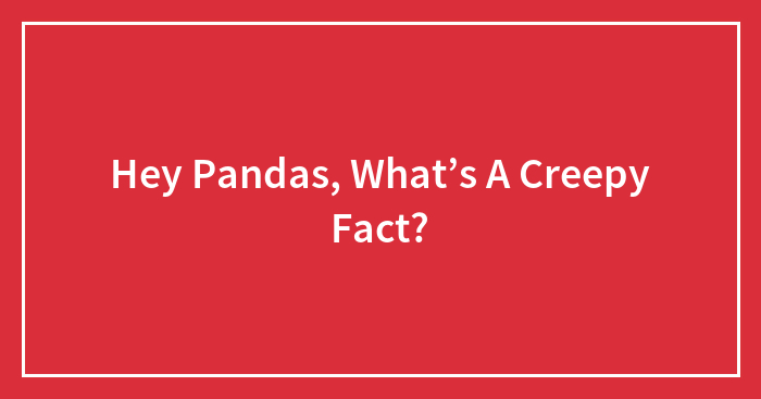 Hey Pandas, What’s A Creepy Fact? (Closed)