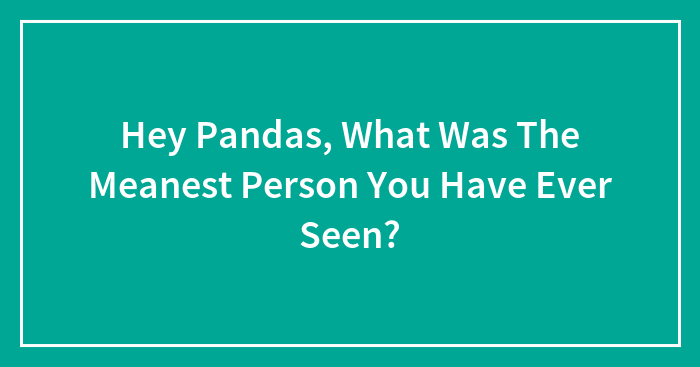 Hey Pandas, What Was The Meanest Person You Have Ever Seen? (Closed)