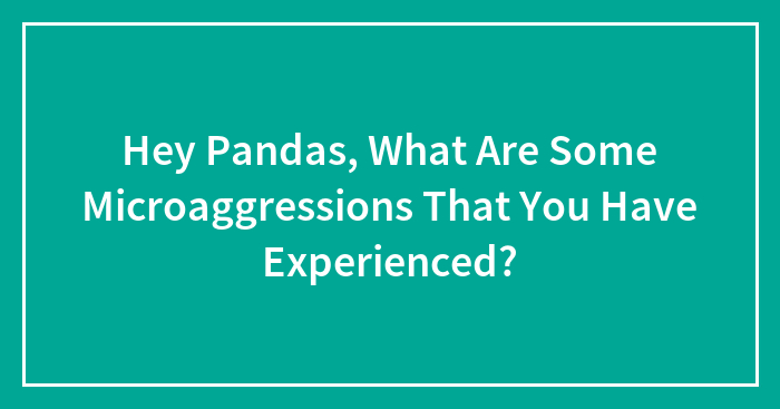 Hey Pandas, What Are Some Microaggressions That You Have Experienced? (Closed)