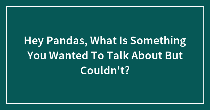Hey Pandas, What Is Something You Wanted To Talk About But Couldn’t?