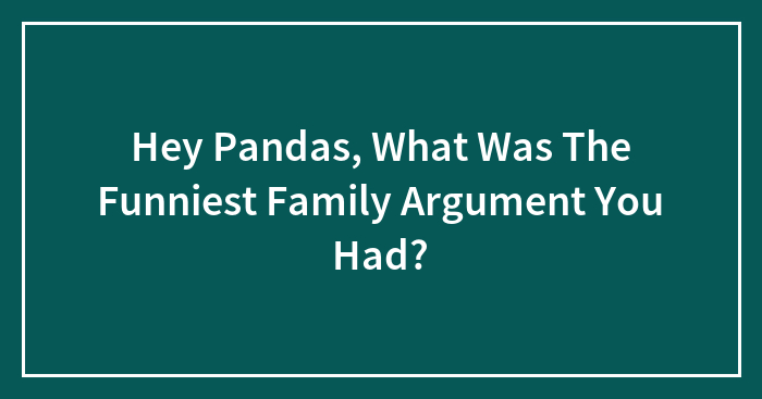Hey Pandas, What Was The Funniest Family Argument You Had?
