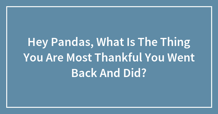 Hey Pandas, What Is The Thing You Are Most Thankful You Went Back And Did?