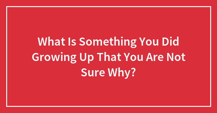 What Is Something You Did Growing Up That You Are Not Sure Why?