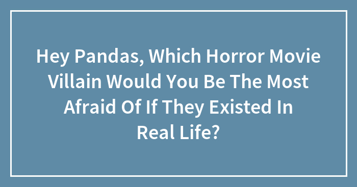 Hey Pandas, Which Horror Movie Villain Would You Be The Most Afraid Of If They Existed In Real Life?