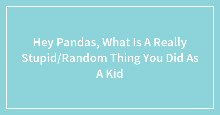 Hey Pandas, What Is A Really Stupid/Random Thing You Did As A Kid