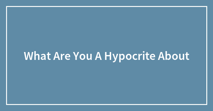 What Are You A Hypocrite About