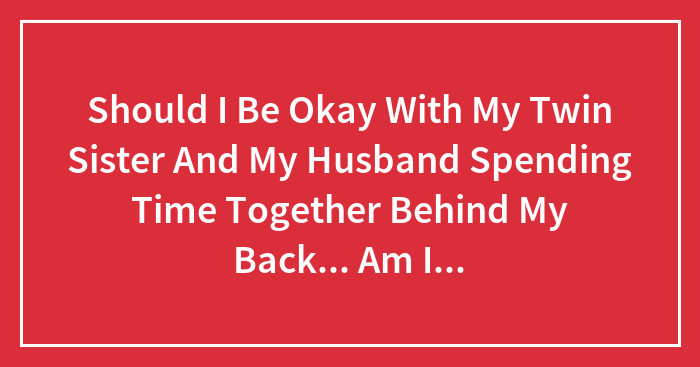 Should I Be Okay With My Twin Sister And My Husband Spending Time Together Behind My Back… Am I The Only One Who Thinks This Is Wrong?
