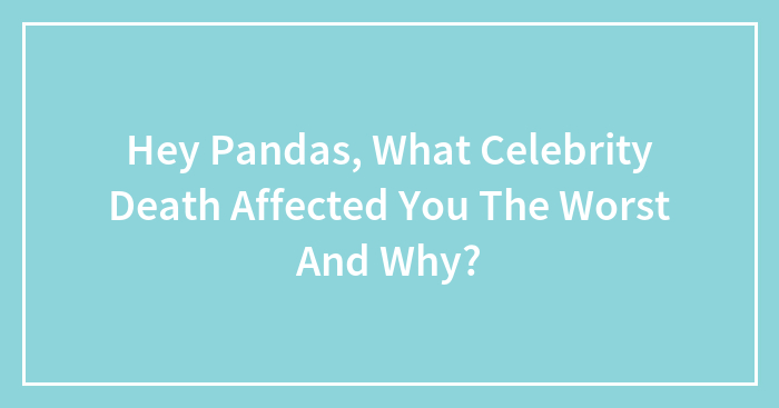 Hey Pandas, What Celebrity Death Affected You The Worst And Why? (Closed)