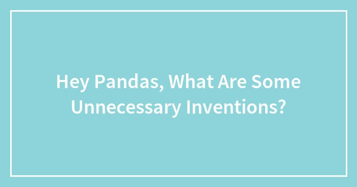 Hey Pandas, What Are Some Unnecessary Inventions? (Closed)