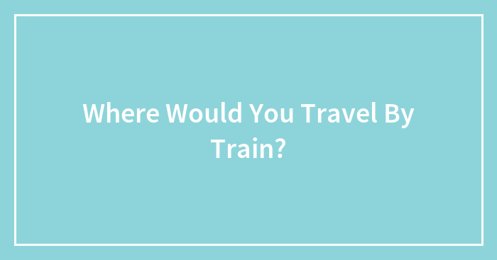 Where Would You Travel By Train?