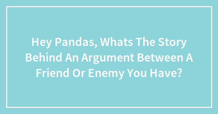 Hey Pandas, Whats The Story Behind An Argument Between A Friend Or Enemy You Have? (Closed)