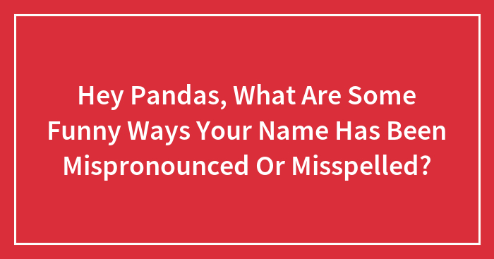 Hey Pandas, What Are Some Funny Ways Your Name Has Been Mispronounced Or Misspelled? (Closed)
