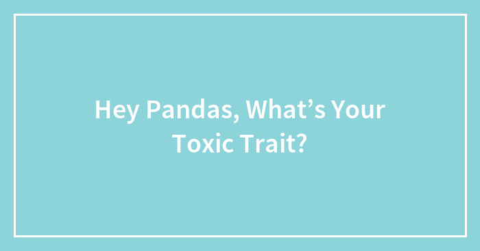 Hey Pandas, What’s Your Toxic Trait?
