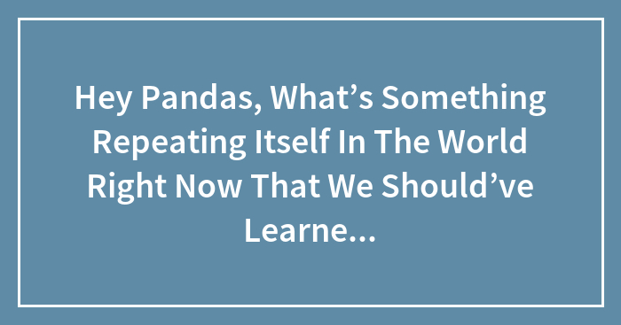 Hey Pandas, What’s Something Repeating Itself In The World Right Now That We Should’ve Learned From Originally?