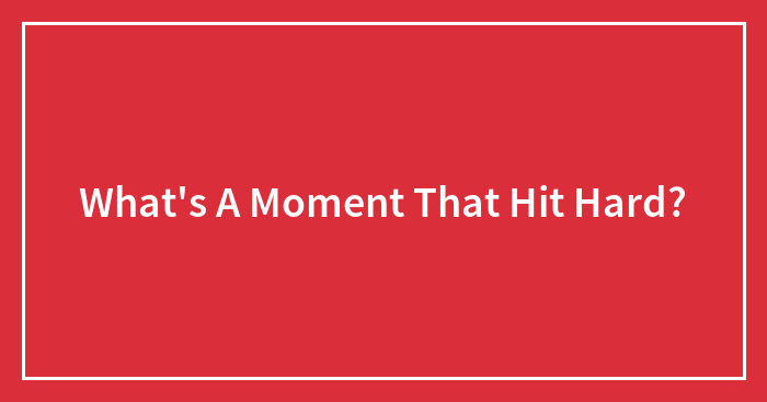 What’s A Moment That Hit Hard?