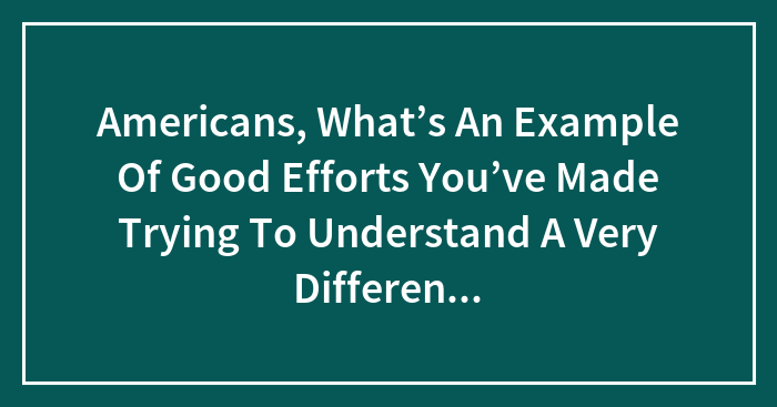 Americans, What’s An Example Of Good Efforts You’ve Made Trying To Understand A Very Different Culture. A