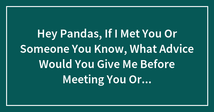 Hey Pandas, If I Met You Or Someone You Know, What Advice Would You Give Me Before Meeting You Or Them?