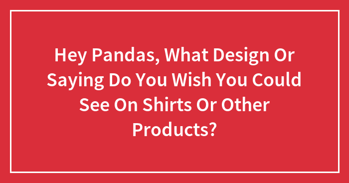 Hey Pandas, What Design Or Saying Do You Wish You Could See On Shirts Or Other Products?