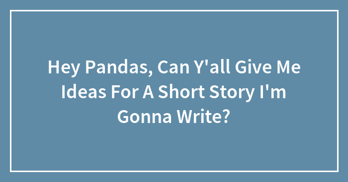 Hey Pandas, Can Y’all Give Me Ideas For A Short Story I’m Gonna Write?