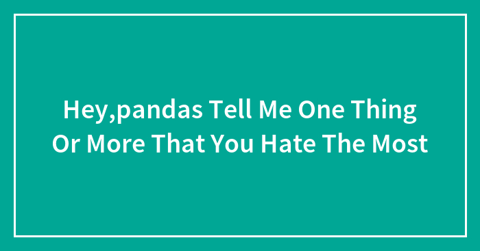 Hey,pandas Tell Me One Thing Or More That You Hate The Most
