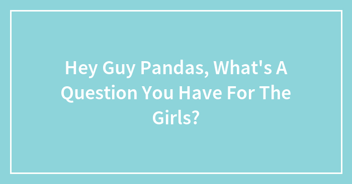 Hey Guy Pandas, What’s A Question You Have For The Girls?