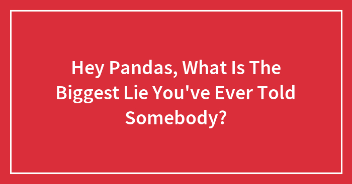 Hey Pandas, What Is The Biggest Lie You’ve Ever Told Somebody? (Closed)