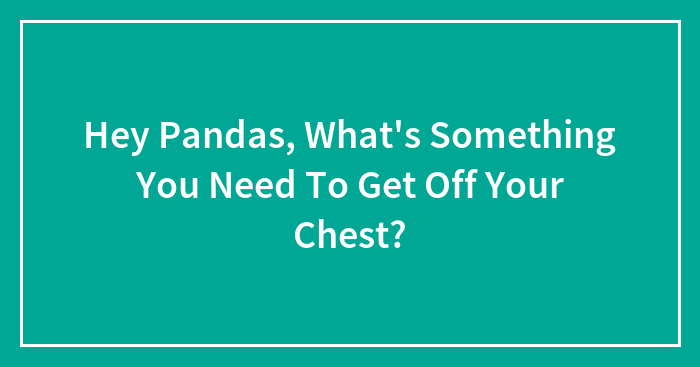 Hey Pandas, What’s Something You Need To Get Off Your Chest?