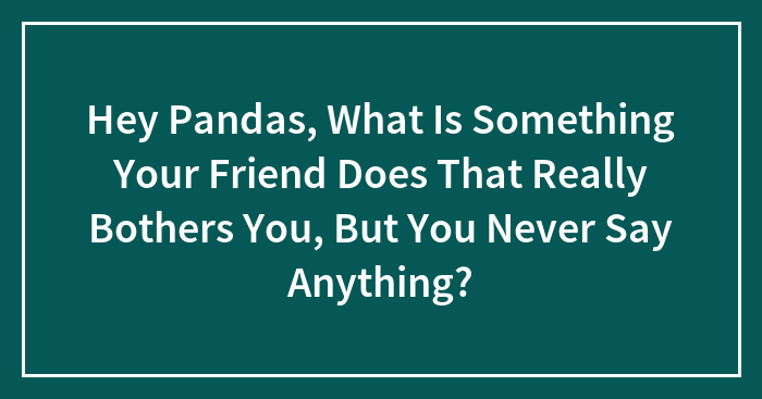 Hey Pandas, What Is Something Your Friend Does That Really Bothers You, But You Never Say Anything?