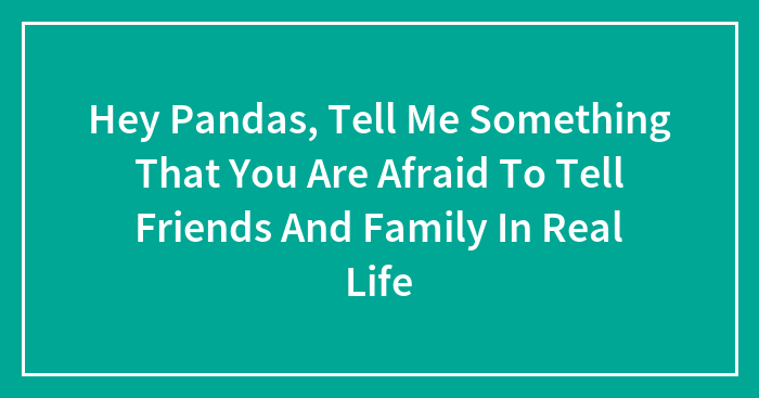 Hey Pandas, Tell Me Something That You Are Afraid To Tell Friends And Family In Real Life