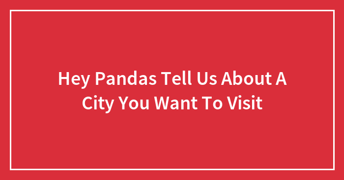 Hey Pandas Tell Us About A City You Want To Visit