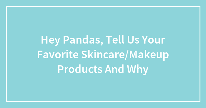 Hey Pandas, Tell Us Your Favorite Skincare/Makeup Products And Why