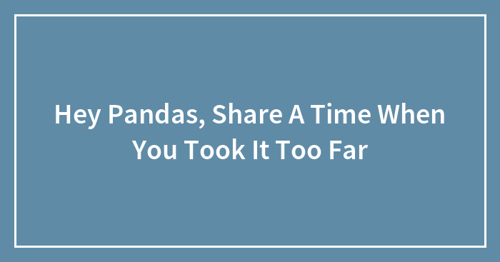 Hey Pandas, Share A Time When You Took It Too Far (Closed)