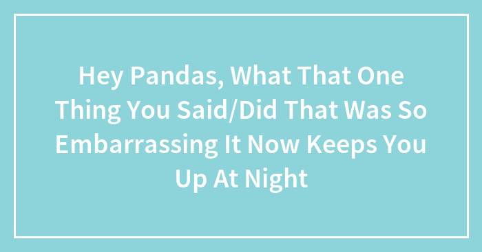 Hey Pandas, What That One Thing You Said/Did That Was So Embarrassing It Now Keeps You Up At Night (Closed)