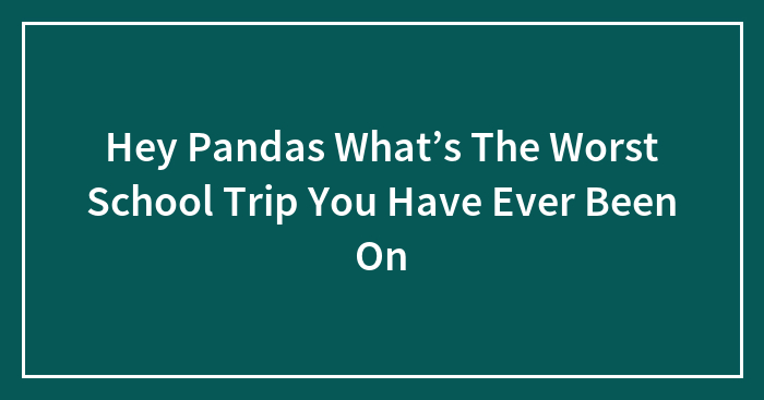 Hey Pandas What’s The Worst School Trip You Have Ever Been On (Closed)