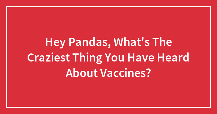 Hey Pandas, What’s The Craziest Thing You Have Heard About Vaccines? (Closed)