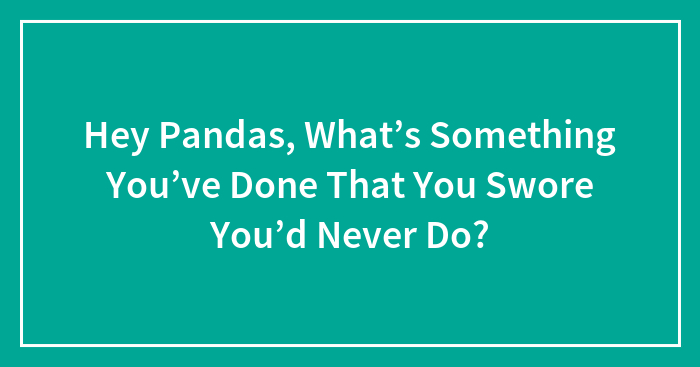 Hey Pandas, What’s Something You’ve Done That You Swore You’d Never Do?