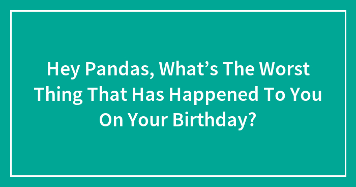 Hey Pandas, What’s The Worst Thing That Has Happened To You On Your Birthday? (Closed)