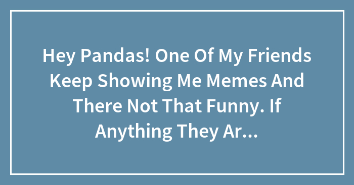 Hey Pandas! One Of My Friends Keep Showing Me Memes And There Not That Funny. If Anything They Are Super Annoying. What Should I Do?