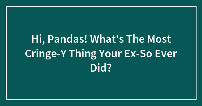 Hi, Pandas! What’s The Most Cringe-Y Thing Your Ex-So Ever Did?
