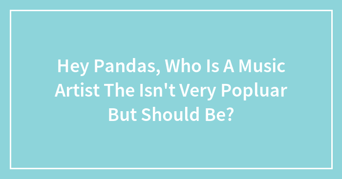 Hey Pandas, Who Is A Music Artist The Isn’t Very Popluar But Should Be?