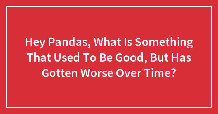 Hey Pandas, What Is Something That Used To Be Good, But Has Gotten Worse Over Time? (Closed)